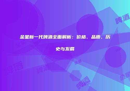 金星新一代啤酒全面解析：价格、品质、历史与发展