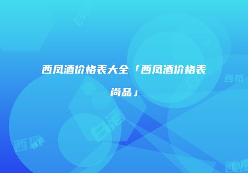 西凤酒价格表大全「西凤酒价格表尚品」