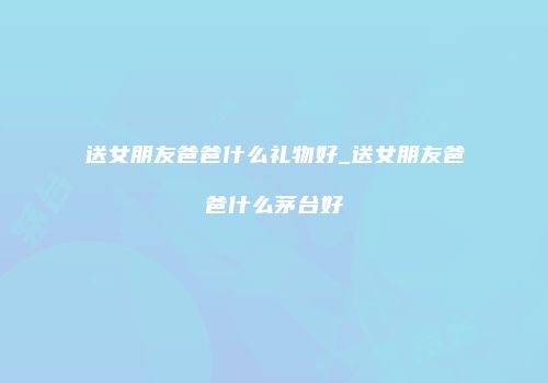 送女朋友爸爸什么礼物好_送女朋友爸爸什么茅台好