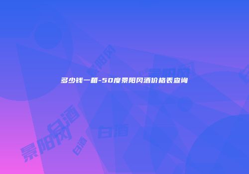 多少钱一箱-50度景阳冈酒价格表查询