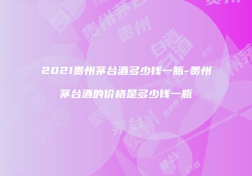 2021贵州茅台酒多少钱一瓶-贵州茅台酒的价格是多少钱一瓶