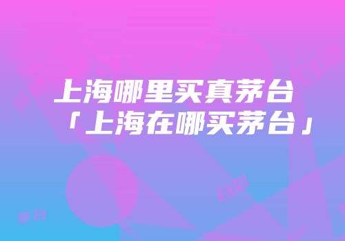 上海哪里买真茅台「上海在哪买茅台」