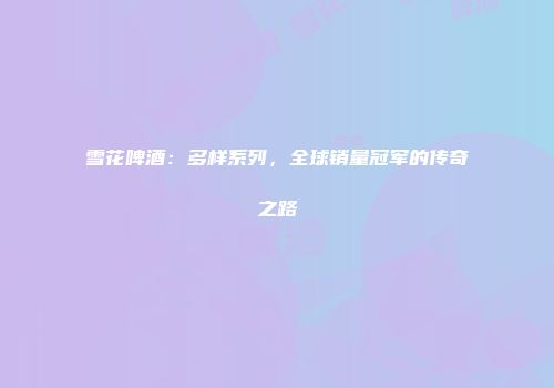 雪花啤酒：多样系列，全球销量冠军的传奇之路