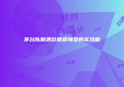 茅台陈酿酒价格查询及购买攻略