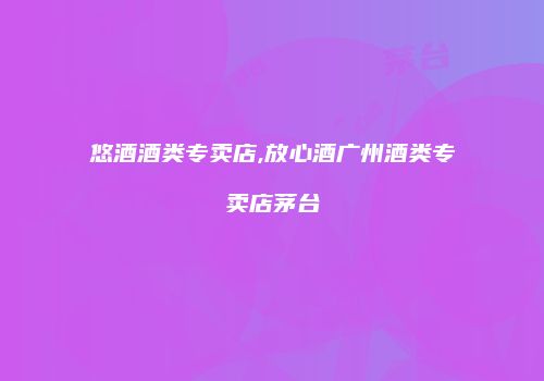 悠酒酒类专卖店,放心酒广州酒类专卖店茅台