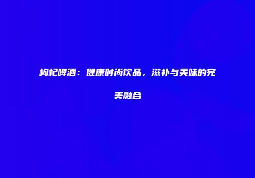 枸杞啤酒：健康时尚饮品，滋补与美味的完美融合