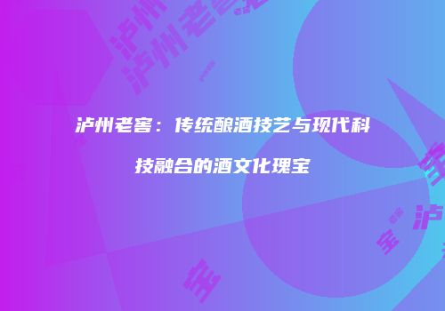 泸州老窖：传统酿酒技艺与现代科技融合的酒文化瑰宝