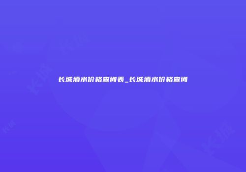 长城酒水价格查询表_长城酒水价格查询