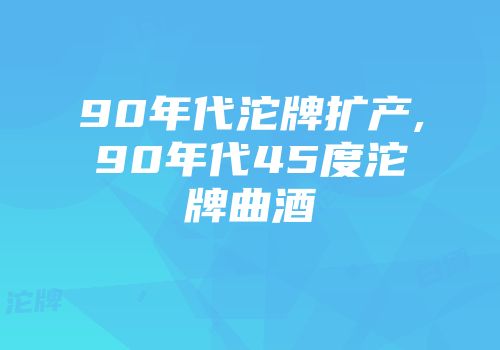 90年代沱牌扩产,90年代45度沱牌曲酒