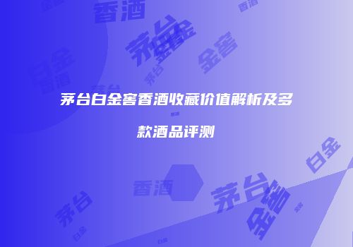茅台白金窖香酒收藏价值解析及多款酒品评测