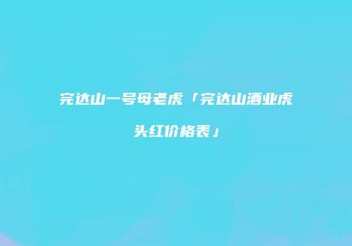 完达山一号母老虎「完达山酒业虎头红价格表」