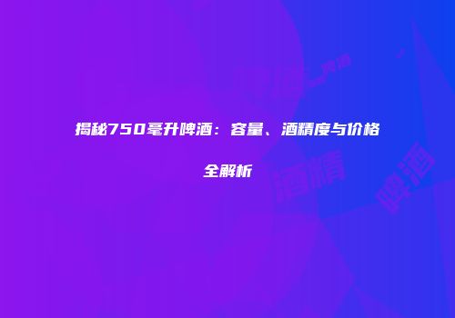 揭秘750毫升啤酒：容量、酒精度与价格全解析