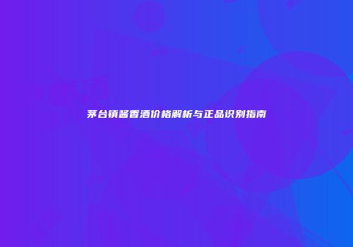 茅台镇酱香酒价格解析与正品识别指南