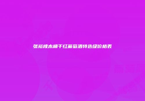 张裕橡木桶干红葡萄酒特选级价格表