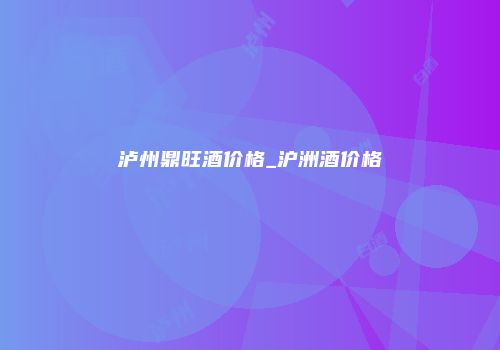 泸州鼎旺酒价格_沪洲酒价格