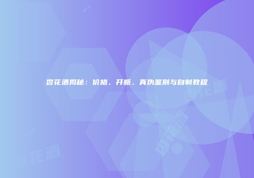 杏花酒揭秘：价格、开瓶、真伪鉴别与自制教程