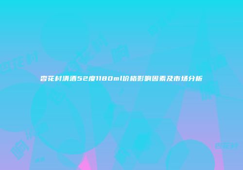 杏花村清酒52度1180ml价格影响因素及市场分析