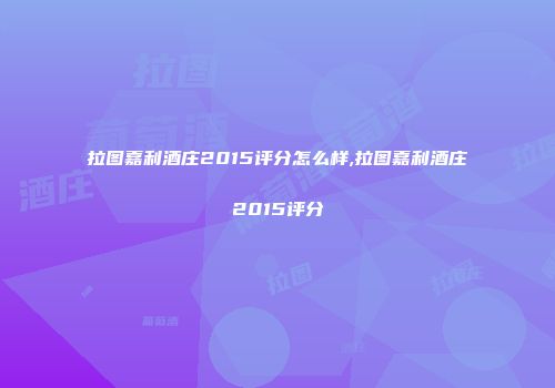 拉图嘉利酒庄2015评分怎么样,拉图嘉利酒庄2015评分