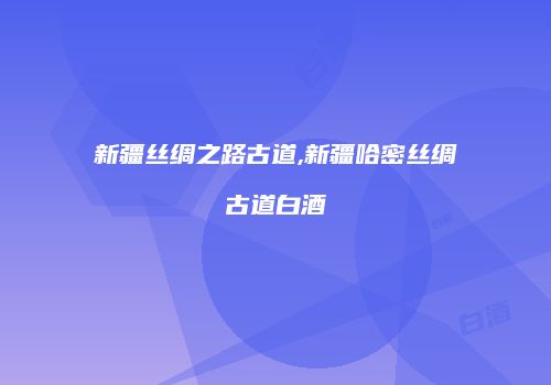 新疆丝绸之路古道,新疆哈密丝绸古道白酒