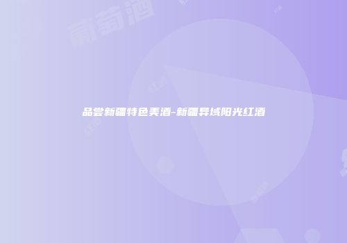 品尝新疆特色美酒-新疆异域阳光红酒
