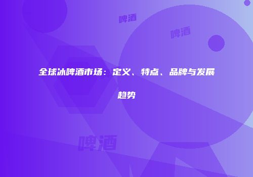 全球冰啤酒市场：定义、特点、品牌与发展趋势