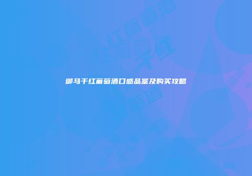 御马干红葡萄酒口感品鉴及购买攻略