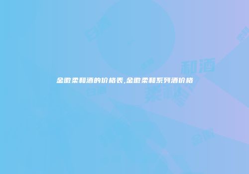 金徽柔和酒的价格表,金徽柔和系列酒价格
