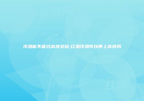 洋酒能不能过高铁安检,红酒洋酒可以带上高铁吗