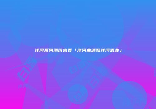 洋河系列酒价格表「洋河曲酒和洋河酒业」