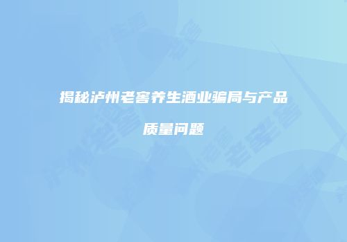 揭秘泸州老窖养生酒业骗局与产品质量问题