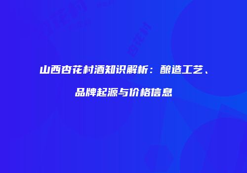 山西杏花村酒知识解析：酿造工艺、品牌起源与价格信息