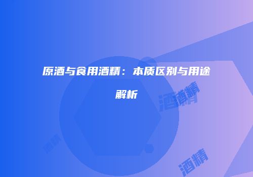 原酒与食用酒精：本质区别与用途解析