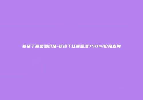 张裕干葡萄酒价格-张裕干红葡萄酒750ml价格查询