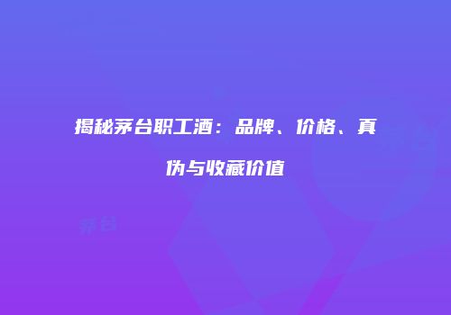 揭秘茅台职工酒：品牌、价格、真伪与收藏价值
