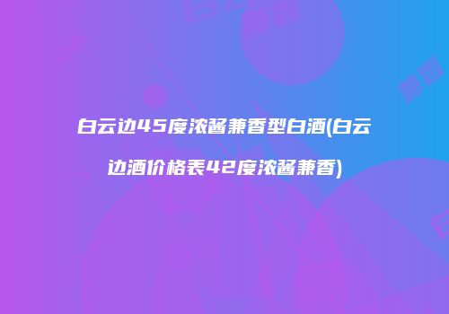 白云边45度浓酱兼香型白酒(白云边酒价格表42度浓酱兼香)