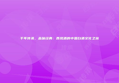 千年传承，品味经典：西凤酒的中国白酒文化之旅
