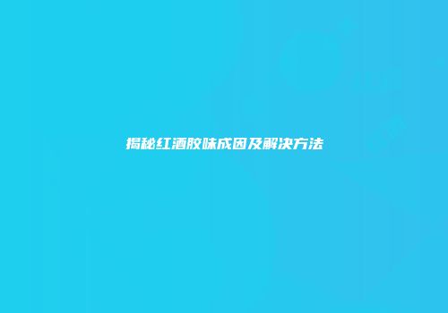 揭秘红酒胶味成因及解决方法