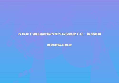 长城桑干酒庄赤霞珠2005与珍藏级干红：探寻葡萄酒的韵味与价值