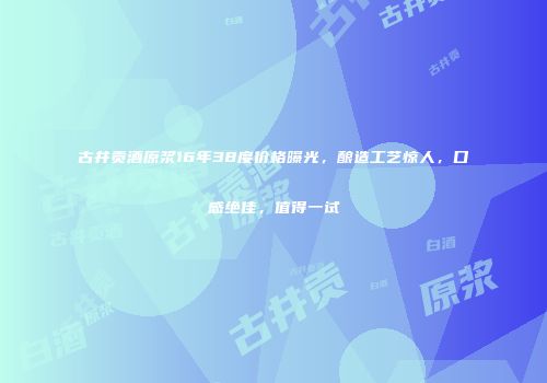 古井贡酒原浆16年38度价格曝光，酿造工艺惊人，口感绝佳，值得一试