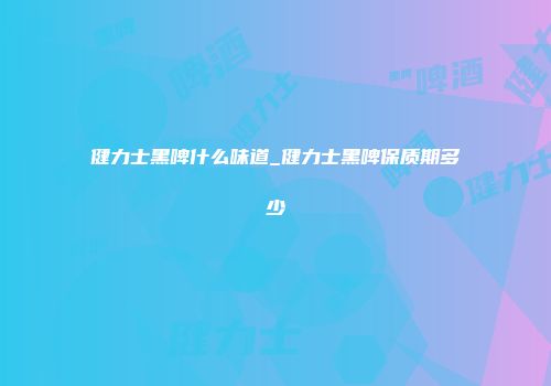 健力士黑啤什么味道_健力士黑啤保质期多少