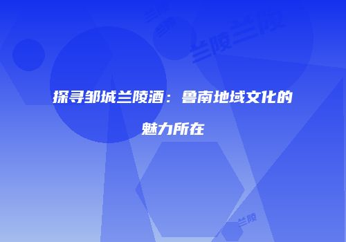 探寻邹城兰陵酒：鲁南地域文化的魅力所在
