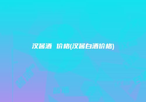 汉酱酒 价格(汉酱白酒价格)