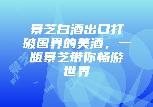 景芝白酒出口打破国界的美酒，一瓶景芝带你畅游世界