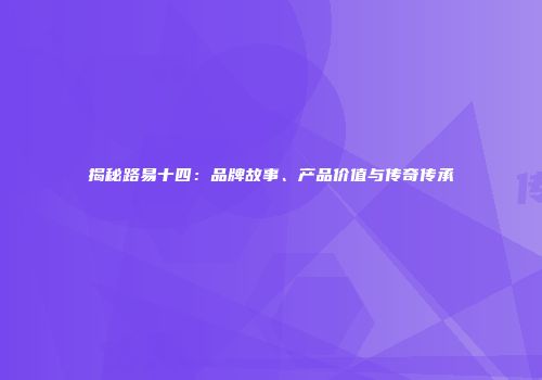 揭秘路易十四：品牌故事、产品价值与传奇传承
