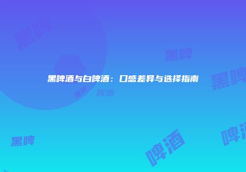 黑啤酒与白啤酒：口感差异与选择指南