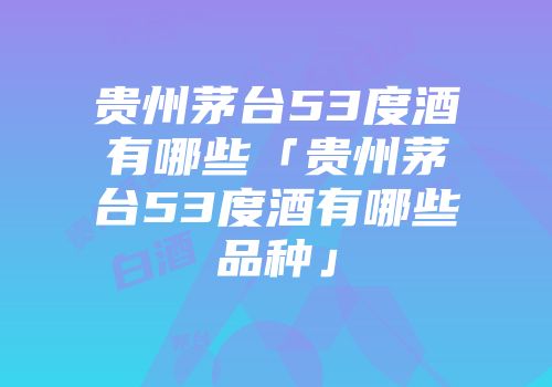 贵州茅台53度酒有哪些「贵州茅台53度酒有哪些品种」