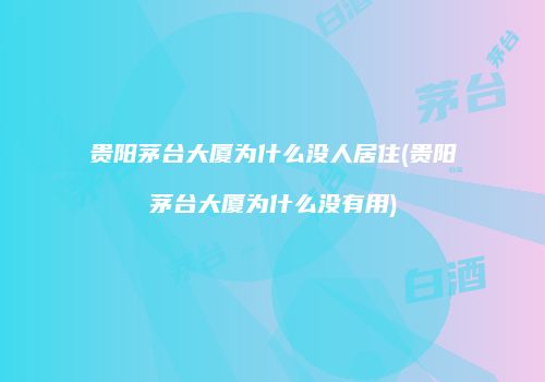 贵阳茅台大厦为什么没人居住(贵阳茅台大厦为什么没有用)