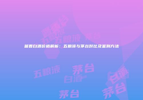 酱香白酒价格解析：五粮液与茅台对比及鉴别方法