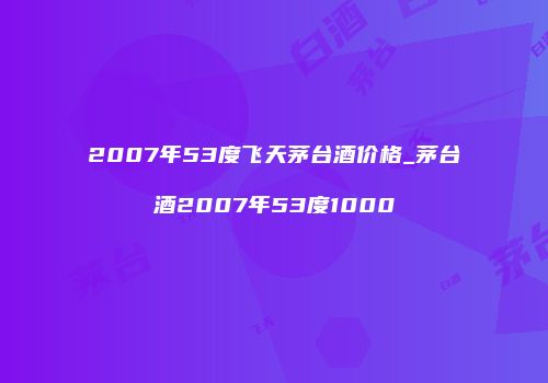2007年53度飞天茅台酒价格_茅台酒2007年53度1000