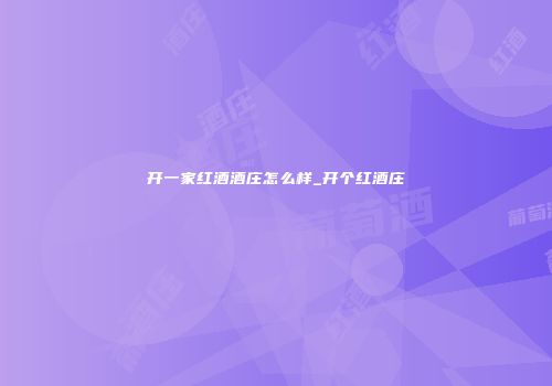 开一家红酒酒庄怎么样_开个红酒庄
